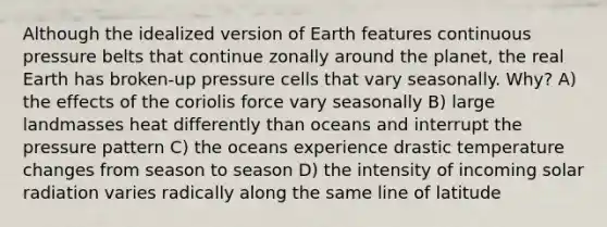 Although the idealized version of Earth features continuous pressure belts that continue zonally around the planet, the real Earth has broken-up pressure cells that vary seasonally. Why? A) the effects of the coriolis force vary seasonally B) large landmasses heat differently than oceans and interrupt the pressure pattern C) the oceans experience drastic temperature changes from season to season D) the intensity of incoming <a href='https://www.questionai.com/knowledge/kr1ksgm4Kk-solar-radiation' class='anchor-knowledge'>solar radiation</a> varies radically along the same line of latitude