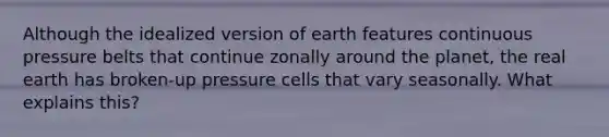 Although the idealized version of earth features continuous pressure belts that continue zonally around the planet, the real earth has broken-up pressure cells that vary seasonally. What explains this?