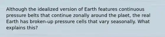 Although the idealized version of Earth features continuous pressure belts that continue zonally around the plaet, the real Earth has broken-up pressure cells that vary seasonally. What explains this?