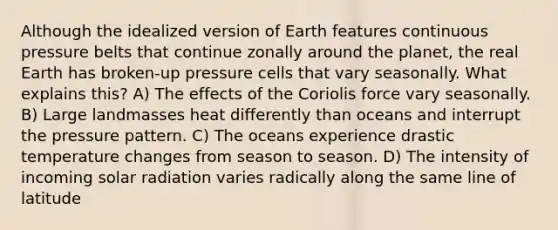 Although the idealized version of Earth features continuous pressure belts that continue zonally around the planet, the real Earth has broken-up pressure cells that vary seasonally. What explains this? A) The effects of the Coriolis force vary seasonally. B) Large landmasses heat differently than oceans and interrupt the pressure pattern. C) The oceans experience drastic temperature changes from season to season. D) The intensity of incoming solar radiation varies radically along the same line of latitude