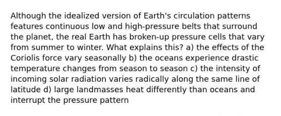 Although the idealized version of Earth's circulation patterns features continuous low and high-pressure belts that surround the planet, the real Earth has broken-up pressure cells that vary from summer to winter. What explains this? a) the effects of the Coriolis force vary seasonally b) the oceans experience drastic temperature changes from season to season c) the intensity of incoming solar radiation varies radically along the same line of latitude d) large landmasses heat differently than oceans and interrupt the pressure pattern