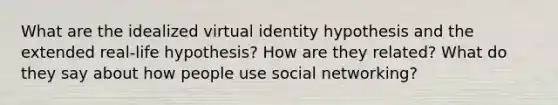 What are the idealized virtual identity hypothesis and the extended real-life hypothesis? How are they related? What do they say about how people use social networking?