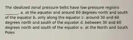 The idealized zonal pressure belts have low-pressure regions _______. a. at the equator and around 60 degrees north and south of the equator b. only along the equator c. around 30 and 60 degrees north and south of the equator d. between 30 and 60 degrees north and south of the equator e. at the North and South Poles