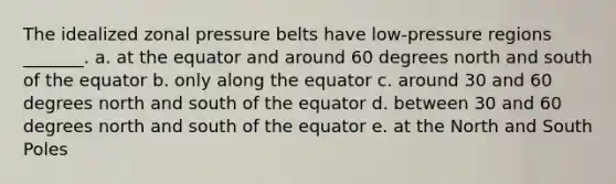 The idealized zonal pressure belts have low-pressure regions _______. a. at the equator and around 60 degrees north and south of the equator b. only along the equator c. around 30 and 60 degrees north and south of the equator d. between 30 and 60 degrees north and south of the equator e. at the North and South Poles