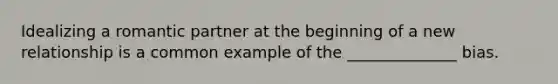 Idealizing a romantic partner at the beginning of a new relationship is a common example of the ______________ bias.