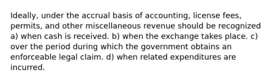 Ideally, under the accrual basis of accounting, license fees, permits, and other miscellaneous revenue should be recognized a) when cash is received. b) when the exchange takes place. c) over the period during which the government obtains an enforceable legal claim. d) when related expenditures are incurred.