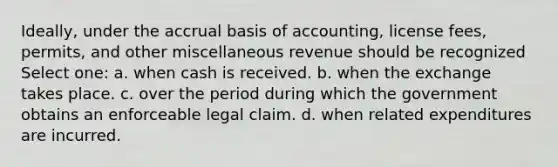 Ideally, under the accrual basis of accounting, license fees, permits, and other miscellaneous revenue should be recognized Select one: a. when cash is received. b. when the exchange takes place. c. over the period during which the government obtains an enforceable legal claim. d. when related expenditures are incurred.