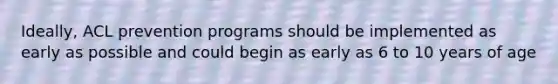 Ideally, ACL prevention programs should be implemented as early as possible and could begin as early as 6 to 10 years of age