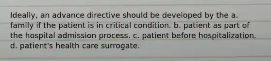 Ideally, an advance directive should be developed by the a. family if the patient is in critical condition. b. patient as part of the hospital admission process. c. patient before hospitalization. d. patient's health care surrogate.