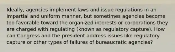 Ideally, agencies implement laws and issue regulations in an impartial and uniform manner, but sometimes agencies become too favorable toward the organized interests or corporations they are charged with regulating (known as regulatory capture). How can Congress and the president address issues like regulatory capture or other types of failures of bureaucratic agencies?