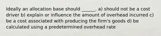 Ideally an allocation base should ______. a) should not be a cost driver b) explain or influence the amount of overhead incurred c) be a cost associated with producing the firm's goods d) be calculated using a predetermined overhead rate