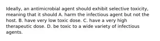 Ideally, an antimicrobial agent should exhibit selective toxicity, meaning that it should A. harm the infectious agent but not the host. B. have very low toxic dose. C. have a very high therapeutic dose. D. be toxic to a wide variety of infectious agents.