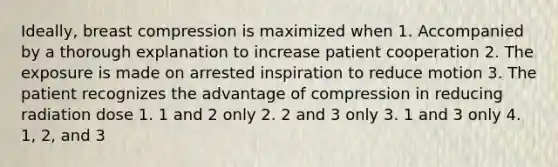 Ideally, breast compression is maximized when 1. Accompanied by a thorough explanation to increase patient cooperation 2. The exposure is made on arrested inspiration to reduce motion 3. The patient recognizes the advantage of compression in reducing radiation dose 1. 1 and 2 only 2. 2 and 3 only 3. 1 and 3 only 4. 1, 2, and 3