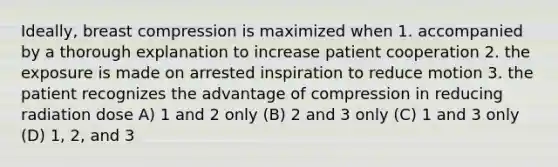 Ideally, breast compression is maximized when 1. accompanied by a thorough explanation to increase patient cooperation 2. the exposure is made on arrested inspiration to reduce motion 3. the patient recognizes the advantage of compression in reducing radiation dose A) 1 and 2 only (B) 2 and 3 only (C) 1 and 3 only (D) 1, 2, and 3