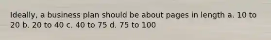 Ideally, a business plan should be about pages in length a. 10 to 20 b. 20 to 40 c. 40 to 75 d. 75 to 100