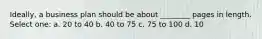 Ideally, a business plan should be about ________ pages in length. Select one: a. 20 to 40 b. 40 to 75 c. 75 to 100 d. 10