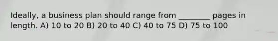 Ideally, a business plan should range from ________ pages in length. A) 10 to 20 B) 20 to 40 C) 40 to 75 D) 75 to 100