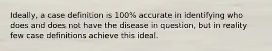 Ideally, a case definition is 100% accurate in identifying who does and does not have the disease in question, but in reality few case definitions achieve this ideal.