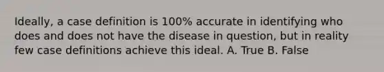 Ideally, a case definition is 100% accurate in identifying who does and does not have the disease in question, but in reality few case definitions achieve this ideal. A. True B. False