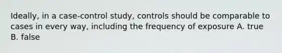 Ideally, in a case-control study, controls should be comparable to cases in every way, including the frequency of exposure A. true B. false