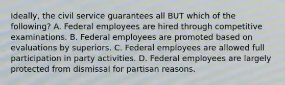 Ideally, the civil service guarantees all BUT which of the following? A. Federal employees are hired through competitive examinations. B. Federal employees are promoted based on evaluations by superiors. C. Federal employees are allowed full participation in party activities. D. Federal employees are largely protected from dismissal for partisan reasons.