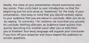 Ideally, the close of your presentation should summarize your key points. Then circle back to your introduction, so that the beginning and the end serve as "bookends" for the body of your presentation. Also keep in mind that you should verbally signal to your audience that you are about to conclude. After you do so--by saying, "In summary," for instance--be sure that you actually do conclude. Nothing alienates an audience more quickly than quickly launching into another point after you've told them you're finished! Your body language will support your conclusion if you turn off your projector and move toward the audience to answer questions.