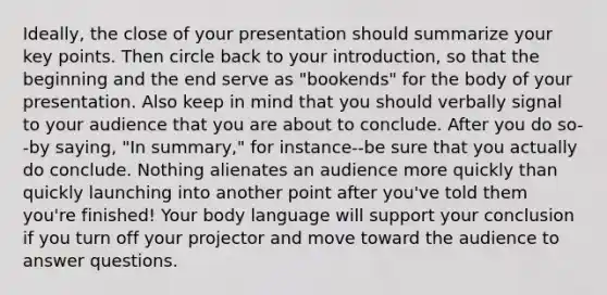 Ideally, the close of your presentation should summarize your key points. Then circle back to your introduction, so that the beginning and the end serve as "bookends" for the body of your presentation. Also keep in mind that you should verbally signal to your audience that you are about to conclude. After you do so--by saying, "In summary," for instance--be sure that you actually do conclude. Nothing alienates an audience more quickly than quickly launching into another point after you've told them you're finished! Your body language will support your conclusion if you turn off your projector and move toward the audience to answer questions.