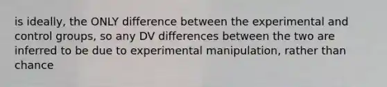 is ideally, the ONLY difference between the experimental and control groups, so any DV differences between the two are inferred to be due to experimental manipulation, rather than chance