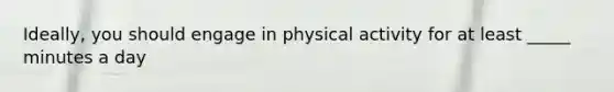 Ideally, you should engage in physical activity for at least _____ minutes a day