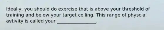 Ideally, you should do exercise that is above your threshold of training and below your target ceiling. This range of physcial avtivity is called your _________________.