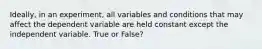 Ideally, in an experiment, all variables and conditions that may affect the dependent variable are held constant except the independent variable. True or False?