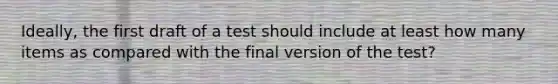 Ideally, the first draft of a test should include at least how many items as compared with the final version of the test?