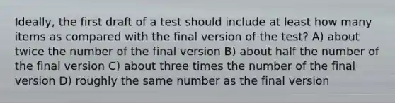 Ideally, the first draft of a test should include at least how many items as compared with the final version of the test? A) about twice the number of the final version B) about half the number of the final version C) about three times the number of the final version D) roughly the same number as the final version