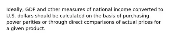 Ideally, GDP and other measures of national income converted to U.S. dollars should be calculated on the basis of purchasing power parities or through direct comparisons of actual prices for a given product.