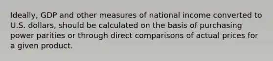 Ideally, GDP and other measures of national income converted to U.S. dollars, should be calculated on the basis of purchasing power parities or through direct comparisons of actual prices for a given product.