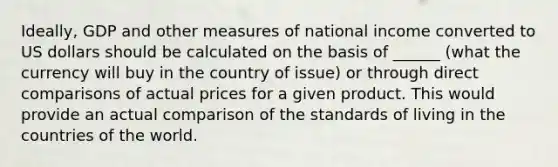 Ideally, GDP and other measures of national income converted to US dollars should be calculated on the basis of ______ (what the currency will buy in the country of issue) or through direct comparisons of actual prices for a given product. This would provide an actual comparison of the standards of living in the countries of the world.