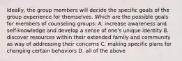 Ideally, the group members will decide the specific goals of the group experience for themselves. Which are the possible goals for members of counseling groups: A. increase awareness and self-knowledge and develop a sense of one's unique identity B. discover resources within their extended family and community as way of addressing their concerns C. making specific plans for changing certain behaviors D. all of the above