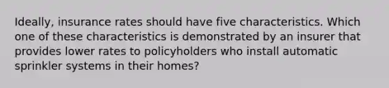 Ideally, insurance rates should have five characteristics. Which one of these characteristics is demonstrated by an insurer that provides lower rates to policyholders who install automatic sprinkler systems in their homes?