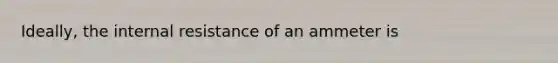 Ideally, the internal resistance of an ammeter is