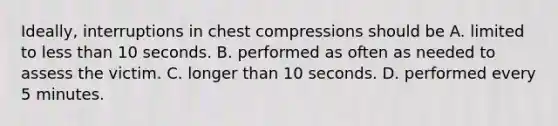 Ideally, interruptions in chest compressions should be A. limited to less than 10 seconds. B. performed as often as needed to assess the victim. C. longer than 10 seconds. D. performed every 5 minutes.