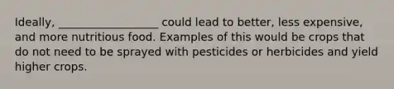 Ideally, __________________ could lead to better, less expensive, and more nutritious food. Examples of this would be crops that do not need to be sprayed with pesticides or herbicides and yield higher crops.