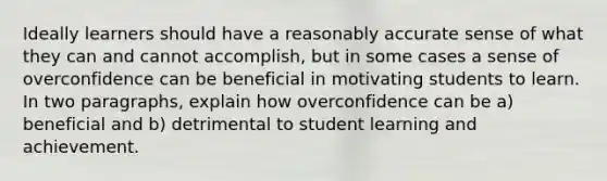 Ideally learners should have a reasonably accurate sense of what they can and cannot accomplish, but in some cases a sense of overconfidence can be beneficial in motivating students to learn. In two paragraphs, explain how overconfidence can be a) beneficial and b) detrimental to student learning and achievement.