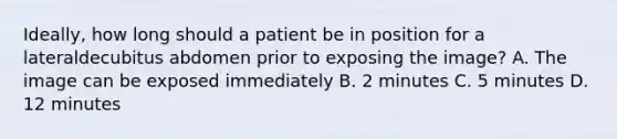 Ideally, how long should a patient be in position for a lateraldecubitus abdomen prior to exposing the image? A. The image can be exposed immediately B. 2 minutes C. 5 minutes D. 12 minutes