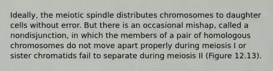 Ideally, the meiotic spindle distributes chromosomes to daughter cells without error. But there is an occasional mishap, called a nondisjunction, in which the members of a pair of homologous chromosomes do not move apart properly during meiosis I or sister chromatids fail to separate during meiosis II (Figure 12.13).