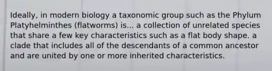 Ideally, in modern biology a taxonomic group such as the Phylum Platyhelminthes (flatworms) is... a collection of unrelated species that share a few key characteristics such as a flat body shape. a clade that includes all of the descendants of a common ancestor and are united by one or more inherited characteristics.