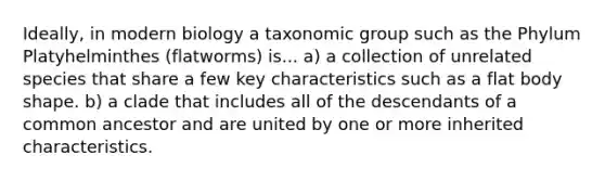 Ideally, in modern biology a taxonomic group such as the Phylum Platyhelminthes (flatworms) is... a) a collection of unrelated species that share a few key characteristics such as a flat body shape. b) a clade that includes all of the descendants of a common ancestor and are united by one or more inherited characteristics.