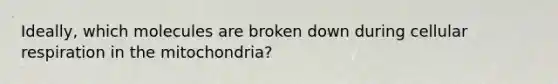 Ideally, which molecules are broken down during cellular respiration in the mitochondria?