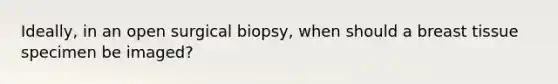 Ideally, in an open surgical biopsy, when should a breast tissue specimen be imaged?