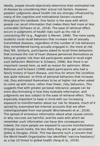 Ideally, people should objectively determine their estimated risk of disease by considering their actual risk factors. However, peoples' judgments about health risk are strongly influenced by many of the cognitive and motivational factors covered throughout this textbook. One factor is the ease with which people can recall information that makes them feel more or less vulnerable (Schwarz et al., 2016). The ease of retrieval effect occurs in judgments of health risks such as the risk of contracting HIV (e.g., Raghubir & Menon, 1998). The more easily students could recall behaviors that increase risk of sexually transmitted diseases, regardless of the number of risk behaviors they remembered having actually engaged in, the more at risk they felt. Similarly, participants asked to recall three behaviors that increase the risk of heart disease perceived themselves as being at greater risk than did participants asked to recall eight such behaviors (Rothman & Schwarz, 1998). But there is an important caveat here, as well as reason for optimism. When Rothman and Schwarz (1998) asked participants who had a family history of heart disease, and thus for whom the condition was quite relevant, to think of personal behaviors that increase risk, they estimated themselves to be at higher risk when asked to come up with more, rather than fewer, risky behaviors. This suggests that with greater personal relevance, people can be more discriminating in how they evaluate information, and judgments are less subject to the ease of retrieval effect. This is especially important to keep in mind with our increasing exposure to misinformation about our risk for disease, much of it spread by automated bot Internet accounts that are often indistinguishable from real people (Broniatowski et al., 2018). The spread of erroneous information about what causes cancer, or why vaccines are harmful, and the ease with which we remember such information can have dire consequences. Indeed, the more people are exposed to vaccine misinformation through social media, the less likely they are to get vaccinated (Jolley & Douglas, 2014). This has become such a concern that the World Health Organization has identified "vaccine hesitancy" as a top 10 threat to global health (Yang et al., 2019).