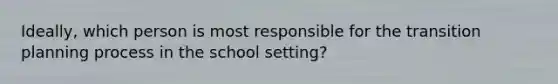 Ideally, which person is most responsible for the transition planning process in the school setting?